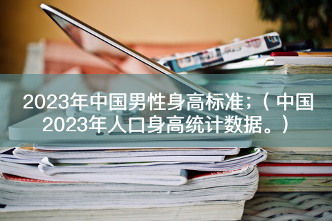 2023年中国男性身高标准；( 中国2023年人口身高统计数据。)-有富资源网