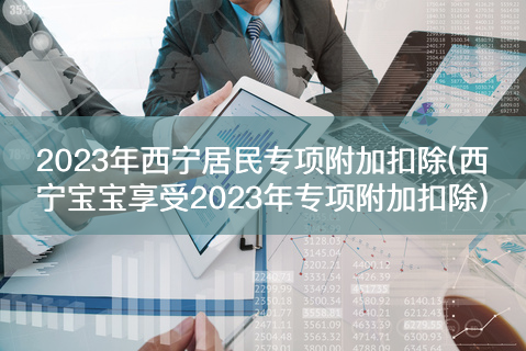 2023年西宁居民专项附加扣除(西宁宝宝享受2023年专项附加扣除)-有富资源网