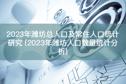 2023年潍坊总人口及常住人口统计研究 (2023年潍坊人口数量统计分析)-有富资源网